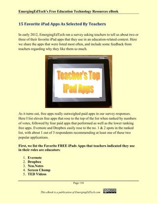EmergingEdTech’s Free Education Technology Resources eBook
Page 118
This eBook is a publication of EmergingEdTech.com
15 Favorite iPad Apps As Selected By Teachers
In early 2012, EmergingEdTech ran a survey asking teachers to tell us about two or
three of their favorite iPad apps that they use in an education-related context. Here
we share the apps that were listed most often, and include some feedback from
teachers regarding why they like them so much.
As it turns out, free apps really outweighed paid apps in our survey responses.
Here I list eleven free apps that rose to the top of the list when ranked by numbers
of votes, followed by four paid apps that performed as well as the lower ranking
free apps. Evernote and Dropbox easily rose to the no. 1 & 2 spots in the ranked
list, with about 1 out of 3 respondents recommending at least one of these two
popular applications.
First, we list the Favorite FREE iPads Apps that teachers indicated they use
in their roles are educators:
1. Evernote
2. Dropbox
3. Neu.Notes
4. Screen Chomp
5. TED Videos
 