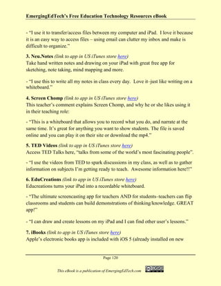 EmergingEdTech’s Free Education Technology Resources eBook
Page 120
This eBook is a publication of EmergingEdTech.com
- “I use it to transfer/access files between my computer and iPad. I love it because
it is an easy way to access files – using email can clutter my inbox and make is
difficult to organize.”
3. Neu.Notes (link to app in US iTunes store here)
Take hand written notes and drawing on your iPad with great free app for
sketching, note taking, mind mapping and more.
- “I use this to write all my notes in class every day. Love it–just like writing on a
whiteboard.”
4. Screen Chomp (link to app in US iTunes store here)
This teacher’s comment explains Screen Chomp, and why he or she likes using it
in their teaching role:
- “This is a whiteboard that allows you to record what you do, and narrate at the
same time. It’s great for anything you want to show students. The file is saved
online and you can play it on their site or download the mp4.”
5. TED Videos (link to app in US iTunes store here)
Access TED Talks here, “talks from some of the world’s most fascinating people”.
- “I use the videos from TED to spark discussions in my class, as well as to gather
information on subjects I’m getting ready to teach. Awesome information here!!”
6. EduCreations (link to app in US iTunes store here)
Educreations turns your iPad into a recordable whiteboard.
- “The ultimate screencasting app for teachers AND for students–teachers can flip
classrooms and students can build demonstrations of thinking/knowledge. GREAT
app!”
- “I can draw and create lessons on my iPad and I can find other user’s lessons.”
7. iBooks (link to app in US iTunes store here)
Apple’s electronic books app is included with iOS 5 (already installed on new
 