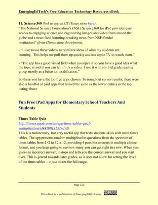 EmergingEdTech’s Free Education Technology Resources eBook
Page 122
This eBook is a publication of EmergingEdTech.com
11. Science 360 (link to app in US iTunes store here).
“The National Science Foundation’s (NSF) Science360 for iPad provides easy
access to engaging science and engineering images and video from around the
globe and a news feed featuring breaking news from NSF-funded
institutions” (from iTunes store description).
- “I like to use these videos to reinforce ideas of what my students are
learning. This helps me pull them up quickly and use apple TV to watch them.”
- “The app has a good visual field when you open it so you have a good idea what
the topic is and if you can tell if it’s a video. I use it with my 3rd grade reading
group mostly as a behavior modification.”
So there you have the top free apps chosen. To round out survey results, there were
also a handful of paid apps that ranked the same as the lower entries in the top
listing above.
Fun Free iPad Apps for Elementary School Teachers And
Students
Times Table Quiz
http://itunes.apple.com/au/app/times-tables-quiz!-
multiplication/id441001315?mt=8
This is a rudimentary, but very useful app that tests students skills with math times
tables. The app presents random multiplication questions from the spectrum of
times tables from 2×2 to 12 x 12, providing 4 possible answers in multiple choice
format, and you keep going to see how many you can get right in a row. When you
guess an incorrect answer, it stops and tells you the correct answer and you start
over. This is geared towards later grades, as it does not allow for setting the level
of the times tables – it just mixes the full range.
 