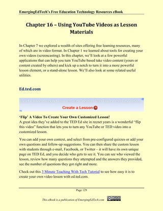 EmergingEdTech’s Free Education Technology Resources eBook
Page 129
This eBook is a publication of EmergingEdTech.com
Chapter 16 – Using YouTube Videos as Lesson
Materials
In Chapter 7 we explored a wealth of sites offering free learning resources, many
of which are in video format. In Chapter 1 we learned about tools for creating your
own videos (screencasting). In this chapter, we’ll look at a few powerful
applications that can help you turn YouTube based take video content (yours or
content created by others) and kick up a notch to turn it into a more powerful
lesson element, or a stand-alone lesson. We’ll also look at some related useful
utilities.
Ed.ted.com
‘Flip’ A Video To Create Your Own Customized Lesson!
A great idea they’ve added to the TED Ed site in recnet years is a wonderful “flip
this video” function that lets you to turn any YouTube or TED video into a
customized lesson.
You can add your own context, and select from pre-configured quizzes or add your
own questions and follow-up suggestions. You can then share the custom lesson
with students through e-mail, Facebook, or Twitter – it will have its own unique
page on TED Ed, and you decide who gets to see it. You can see who viewed the
lesson, review how many questions they attempted and the answers they provided,
see the number of questions they got right and more.
Check out this 3 Minute Teaching With Tech Tutorial to see how easy it is to
create your own video lesson with ed.ted.com.
 
