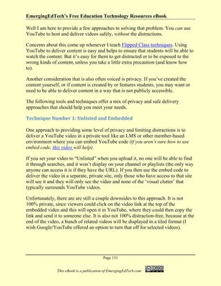 EmergingEdTech’s Free Education Technology Resources eBook
Page 131
This eBook is a publication of EmergingEdTech.com
Well I am here to provide a few approaches to solving that problem. You can use
YouTube to host and deliver videos safely, without the distractions.
Concerns about this come up whenever I teach Flipped Class techniques. Using
YouTube to deliver content is easy and helps to ensure that students will be able to
watch the content. But it’s easy for them to get distracted or to be exposed to the
wrong kinds of content, unless you take a little extra precaution (and know how
to).
Another consideration that is also often voiced is privacy. If you’ve created the
content yourself, or if content is created by or features students, you may want or
need to be able to deliver content in a way that is not publicly accessible.
The following tools and techniques offer a mix of privacy and safe delivery
approaches that should help you meet your needs.
Technique Number 1: Unlisted and Embedded
One approach to providing some level of privacy and limiting distractions is to
deliver a YouTube video in a private tool like an LMS or other member-based
environment where you can embed YouTube code (if you aren’t sure how to use
embed code, this video will help).
If you set your video to “Unlisted” when you upload it, no one will be able to find
it through searches, and it won’t display on your channel or playlists (the only way
anyone can access it is if they have the URL). If you then use the embed code to
deliver the video in a separate, private site, only those who have access to that site
will see it and they will only see the video and none of the ‘visual clutter’ that
typically surrounds YouTube videos.
Unfortunately, there are are still a couple downsides to this approach. It is not
100% private, since viewers could click on the video link at the top of the
embedded video and this will open it in YouTube, where they could then copy the
link and send it to someone else. It is also not 100% distraction-free, because at the
end of the video, a bunch of related videos will be displayed in a tiled format (I
wish Google/YouTube offered an option to turn that off for selected videos).
 