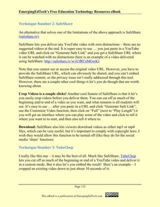 EmergingEdTech’s Free Education Technology Resources eBook
Page 132
This eBook is a publication of EmergingEdTech.com
Technique Number 2: SafeShare
An alternative that solves one of the limitations of the above approach is SafeShare
(safeshare.tv).
SafeShare lets you deliver any YouTube video with zero distractions – there are no
suggested videos at the end. It is super easy to use … you just paste in a YouTube
video URL and click on “Generate Safe Link” and you get a SafeShare URL where
it can be watched with no distractions (here is an example of a video delivered
using SafeShare: http://safeshare.tv/w/rUfRCaMGwK).
Note that you cannot see or access the original video URL. However, you have to
provide the SafeShare URL, which can obviously be shared, and you can’t embed
SafeShare content, so the privacy issue isn’t really addressed through this tool.
However, there are a couple other cool things it let’s you do though that are worth
knowing about.
Crop Videos is a couple clicks! Another cool feature of SafeShare is that it let’s
you easily crop videos before you deliver them. You can cut off as much of the
beginning and/or end of a video as you want, and what remains is all students will
see. It’s easy to use … after you paste in a URL and click “Generate Safe Link”,
use the Customize Video function, then click on “Full” (next to “Play Length”) it
you will get an interface where you can play some of the video and click to tell it
where you want to to start, and then also tell it where to.
Download: SafeShare also lets viewers download videos as either mp3 or mp4
files, which can be very useful, but it’s important to comply with copyright laws. I
wish they would allow this function to be turned off (like they do for the social
media ‘share’ function).
Technique Number 3: TubeChop
I really like this one – it may be the best of all. Much like SafeShare, TubeChop
lets you cut off as much of the beginning or end of a YouTube video and deliver it
in a custom mode. But it also let’s you embed the result! Here’s an example – I
cropped an existing video down to just about 10 seconds of it:
 