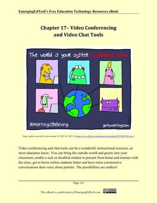 EmergingEdTech’s Free Education Technology Resources eBook
Page 135
This eBook is a publication of EmergingEdTech.com
Chapter 17– Video Conferencing
and Video Chat Tools
Some rights reserved by citrixonline (CC BY-NC-ND 2.0) https://www.flickr.com/photos/citrixonline/8555801554/sizes/l
Video conferencing and chat tools can be a wonderful instructional resource, as
most educators know. You can bring the outside world and guests into your
classroom, enable a sick or disabled student to present from home and interact with
the class, get to know online students better and have more constructive
conversations than voice alone permits. The possibilities are endless!
 