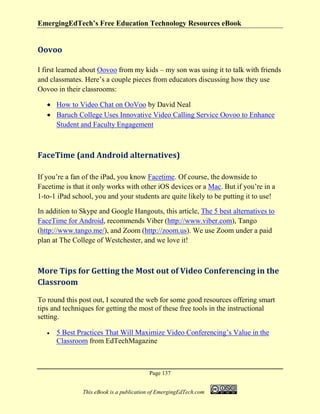 EmergingEdTech’s Free Education Technology Resources eBook
Page 137
This eBook is a publication of EmergingEdTech.com
Oovoo
I first learned about Oovoo from my kids – my son was using it to talk with friends
and classmates. Here’s a couple pieces from educators discussing how they use
Oovoo in their classrooms:
• How to Video Chat on OoVoo by David Neal
• Baruch College Uses Innovative Video Calling Service Oovoo to Enhance
Student and Faculty Engagement
FaceTime (and Android alternatives)
If you’re a fan of the iPad, you know Facetime. Of course, the downside to
Facetime is that it only works with other iOS devices or a Mac. But if you’re in a
1-to-1 iPad school, you and your students are quite likely to be putting it to use!
In addition to Skype and Google Hangouts, this article, The 5 best alternatives to
FaceTime for Android, recommends Viber (http://www.viber.com), Tango
(http://www.tango.me/), and Zoom (http://zoom.us). We use Zoom under a paid
plan at The College of Westchester, and we love it!
More Tips for Getting the Most out of Video Conferencing in the
Classroom
To round this post out, I scoured the web for some good resources offering smart
tips and techniques for getting the most of these free tools in the instructional
setting.
• 5 Best Practices That Will Maximize Video Conferencing’s Value in the
Classroom from EdTechMagazine
 