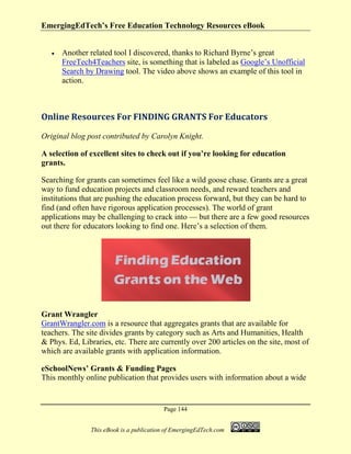 EmergingEdTech’s Free Education Technology Resources eBook
Page 144
This eBook is a publication of EmergingEdTech.com
• Another related tool I discovered, thanks to Richard Byrne’s great
FreeTech4Teachers site, is something that is labeled as Google’s Unofficial
Search by Drawing tool. The video above shows an example of this tool in
action.
Online Resources For FINDING GRANTS For Educators
Original blog post contributed by Carolyn Knight.
A selection of excellent sites to check out if you’re looking for education
grants.
Searching for grants can sometimes feel like a wild goose chase. Grants are a great
way to fund education projects and classroom needs, and reward teachers and
institutions that are pushing the education process forward, but they can be hard to
find (and often have rigorous application processes). The world of grant
applications may be challenging to crack into — but there are a few good resources
out there for educators looking to find one. Here’s a selection of them.
Grant Wrangler
GrantWrangler.com is a resource that aggregates grants that are available for
teachers. The site divides grants by category such as Arts and Humanities, Health
& Phys. Ed, Libraries, etc. There are currently over 200 articles on the site, most of
which are available grants with application information.
eSchoolNews’ Grants & Funding Pages
This monthly online publication that provides users with information about a wide
 