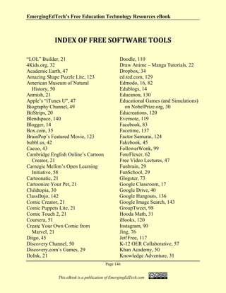 EmergingEdTech’s Free Education Technology Resources eBook
Page 146
This eBook is a publication of EmergingEdTech.com
INDEX OF FREE SOFTWARE TOOLS
“LOL” Builder, 21
4Kids.org, 32
Academic Earth, 47
Amazing Shape Puzzle Lite, 123
American Museum of Natural
History, 50
Anmish, 21
Apple’s “iTunes U", 47
Biography Channel, 49
BitStrips, 20
Blendspace, 140
Blogger, 14
Box.com, 35
BrainPop’s Featured Movie, 123
bubbl.us, 42
Cacoo, 43
Cambridge English Online’s Cartoon
Creator, 21
Carnegie Mellon’s Open Learning
Initiative, 58
Cartoonatic, 21
Cartoonize Your Pet, 21
Childtopia, 30
ClassDojo, 142
Comic Creator, 21
Comic Puppets Lite, 21
Comic Touch 2, 21
Coursera, 51
Create Your Own Comic from
Marvel, 21
Diigo, 45
Discovery Channel, 50
Discovery.com’s Games, 29
DoInk, 21
Doodle, 110
Draw Anime – Manga Tutorials, 22
Dropbox, 34
ed.ted.com, 129
Edmodo, 16, 82
Edublogs, 14
Educanon, 130
Educational Games (and Simulations)
on NobelPrize.org, 30
Educreations, 120
Evernote, 119
Facebook, 83
Facetime, 137
Factor Samurai, 124
Fakebook, 45
FollowerWonk, 99
FotoFlexer, 62
Free Video Lectures, 47
Funbrain, 29
FunSchool, 29
Glogster, 73
Google Classroom, 17
Google Drive, 40
Google Hangouts, 136
Google Image Search, 143
GroupTweet, 98
Hooda Math, 31
iBooks, 120
Instagram, 90
Jing, 76
Jot!Free, 117
K-12 OER Collaborative, 57
Khan Academy, 50
Knowledge Adventure, 31
 