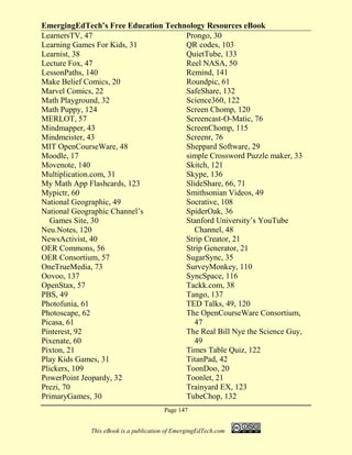 EmergingEdTech’s Free Education Technology Resources eBook
Page 147
This eBook is a publication of EmergingEdTech.com
LearnersTV, 47
Learning Games For Kids, 31
Learnist, 38
Lecture Fox, 47
LessonPaths, 140
Make Belief Comics, 20
Marvel Comics, 22
Math Playground, 32
Math Puppy, 124
MERLOT, 57
Mindmapper, 43
Mindmeister, 43
MIT OpenCourseWare, 48
Moodle, 17
Movenote, 140
Multiplication.com, 31
My Math App Flashcards, 123
Mypictr, 60
National Geographic, 49
National Geographic Channel’s
Games Site, 30
Neu.Notes, 120
NewsActivist, 40
OER Commons, 56
OER Consortium, 57
OneTrueMedia, 73
Oovoo, 137
OpenStax, 57
PBS, 49
Photofunia, 61
Photoscape, 62
Picasa, 61
Pinterest, 92
Pixenate, 60
Pixton, 21
Play Kids Games, 31
Plickers, 109
PowerPoint Jeopardy, 32
Prezi, 70
PrimaryGames, 30
Prongo, 30
QR codes, 103
QuietTube, 133
Reel NASA, 50
Remind, 141
Roundpic, 61
SafeShare, 132
Science360, 122
Screen Chomp, 120
Screencast-O-Matic, 76
ScreenChomp, 115
Screenr, 76
Sheppard Software, 29
simple Crossword Puzzle maker, 33
Skitch, 121
Skype, 136
SlideShare, 66, 71
Smithsonian Videos, 49
Socrative, 108
SpiderOak, 36
Stanford University’s YouTube
Channel, 48
Strip Creator, 21
Strip Generator, 21
SugarSync, 35
SurveyMonkey, 110
SyncSpace, 116
Tackk.com, 38
Tango, 137
TED Talks, 49, 120
The OpenCourseWare Consortium,
47
The Real Bill Nye the Science Guy,
49
Times Table Quiz, 122
TitanPad, 42
ToonDoo, 20
Toonlet, 21
Trainyard EX, 123
TubeChop, 132
 