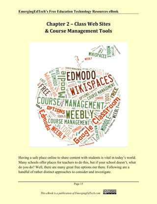 EmergingEdTech’s Free Education Technology Resources eBook
Page 15
This eBook is a publication of EmergingEdTech.com
Chapter 2 – Class Web Sites
& Course Management Tools
Having a safe place online to share content with students is vital in today’s world.
Many schools offer places for teachers to do this, but if your school doesn’t, what
do you do? Well, there are many great free options out there. Following are a
handful of rather distinct approaches to consider and investigate.
 