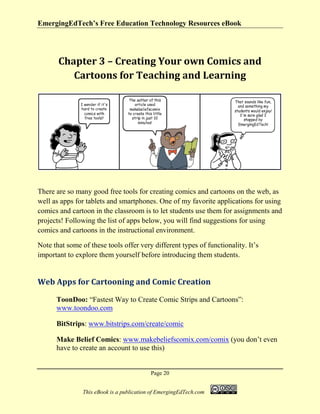 EmergingEdTech’s Free Education Technology Resources eBook
Page 20
This eBook is a publication of EmergingEdTech.com
Chapter 3 – Creating Your own Comics and
Cartoons for Teaching and Learning
There are so many good free tools for creating comics and cartoons on the web, as
well as apps for tablets and smartphones. One of my favorite applications for using
comics and cartoon in the classroom is to let students use them for assignments and
projects! Following the list of apps below, you will find suggestions for using
comics and cartoons in the instructional environment.
Note that some of these tools offer very different types of functionality. It’s
important to explore them yourself before introducing them students.
Web Apps for Cartooning and Comic Creation
ToonDoo: “Fastest Way to Create Comic Strips and Cartoons”:
www.toondoo.com
BitStrips: www.bitstrips.com/create/comic
Make Belief Comics: www.makebeliefscomix.com/comix (you don’t even
have to create an account to use this)
 