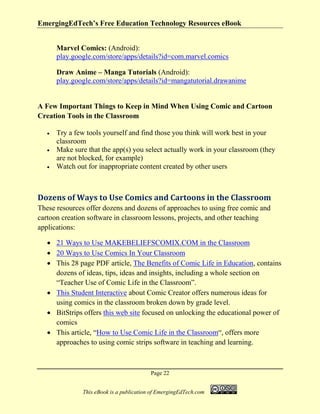 EmergingEdTech’s Free Education Technology Resources eBook
Page 22
This eBook is a publication of EmergingEdTech.com
Marvel Comics: (Android):
play.google.com/store/apps/details?id=com.marvel.comics
Draw Anime – Manga Tutorials (Android):
play.google.com/store/apps/details?id=mangatutorial.drawanime
A Few Important Things to Keep in Mind When Using Comic and Cartoon
Creation Tools in the Classroom
• Try a few tools yourself and find those you think will work best in your
classroom
• Make sure that the app(s) you select actually work in your classroom (they
are not blocked, for example)
• Watch out for inappropriate content created by other users
Dozens of Ways to Use Comics and Cartoons in the Classroom
These resources offer dozens and dozens of approaches to using free comic and
cartoon creation software in classroom lessons, projects, and other teaching
applications:
• 21 Ways to Use MAKEBELIEFSCOMIX.COM in the Classroom
• 20 Ways to Use Comics In Your Classroom
• This 28 page PDF article, The Benefits of Comic Life in Education, contains
dozens of ideas, tips, ideas and insights, including a whole section on
“Teacher Use of Comic Life in the Classroom”.
• This Student Interactive about Comic Creator offers numerous ideas for
using comics in the classroom broken down by grade level.
• BitStrips offers this web site focused on unlocking the educational power of
comics
• This article, “How to Use Comic Life in the Classroom“, offers more
approaches to using comic strips software in teaching and learning.
 