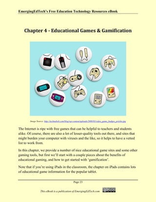 EmergingEdTech’s Free Education Technology Resources eBook
Page 23
This eBook is a publication of EmergingEdTech.com
Chapter 4 - Educational Games & Gamification
Image Source: http://technabob.com/blog/wp-content/uploads/2008/03/video_game_badges_prickie.jpg
The Internet is ripe with free games that can be helpful to teachers and students
alike. Of course, there are also a lot of lesser-quality tools out there, and sites that
might burden your computer with viruses and the like, so it helps to have a vetted
list to work from.
In this chapter, we provide a number of nice educational game sites and some other
gaming tools, but first we’ll start with a couple pieces about the benefits of
educational gaming, and how to get started with ‘gamification’.
Note that if you’re using iPads in the classroom, the chapter on iPads contains lots
of educational game information for the popular tablet.
 