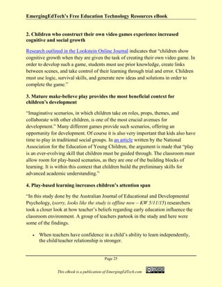 EmergingEdTech’s Free Education Technology Resources eBook
Page 25
This eBook is a publication of EmergingEdTech.com
2. Children who construct their own video games experience increased
cognitive and social growth
Research outlined in the Lookstein Online Journal indicates that “children show
cognitive growth when they are given the task of creating their own video game. In
order to develop such a game, students must use prior knowledge, create links
between scenes, and take control of their learning through trial and error. Children
must use logic, survival skills, and generate new ideas and solutions in order to
complete the game.”
3. Mature make-believe play provides the most beneficial context for
children’s development
“Imaginative scenarios, in which children take on roles, props, themes, and
collaborate with other children, is one of the most crucial avenues for
development.” Many different games provide such scenarios, offering an
opportunity for development. Of course it is also very important that kids also have
time to play in traditional social groups. In an article written by the National
Association for the Education of Young Children, the argument is made that “play
is an ever-evolving skill that children must be guided through. The classroom must
allow room for play-based scenarios, as they are one of the building blocks of
learning. It is within this context that children build the preliminary skills for
advanced academic understanding.”
4. Play-based learning increases children’s attention span
“In this study done by the Australian Journal of Educational and Developmental
Psychology, (sorry, looks like the study is offline now – KW 5/11/15) researchers
took a closer look at how teacher’s beliefs regarding early education influence the
classroom environment. A group of teachers partook in the study and here were
some of the findings.
• When teachers have confidence in a child’s ability to learn independently,
the child/teacher relationship is stronger.
 