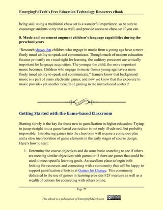 EmergingEdTech’s Free Education Technology Resources eBook
Page 27
This eBook is a publication of EmergingEdTech.com
being said, using a traditional chess set is a wonderful experience, so be sure to
encourage students to try that as well, and provide access to chess set if you can.
8. Music and movement augment children’s language capabilities during the
preschool years
“Research shows that children who engage in music from a young age have a more
finely tuned ability to speak and communicate. Though much of modern education
focuses primarily on visual sight for learning, the auditory processes are critically
important for language acquisition. The younger the child, the more important
music becomes. Children who engage in music from a young age have a more
finely tuned ability to speak and communicate.” Gamers know that background
music is a part of many electronic games, and now we know that this exposure to
music provides yet another benefit of gaming in the instructional context!
Getting Started with the Game-based Classroom
Starting slowly is the key for those new to gamification in higher education. Trying
to jump straight into a game-based curriculum is not only ill-advised, but probably
impossible. Introducing games into the classroom will require a conscious plan
and a slow incorporation of game elements in the early stages of course design.
Here’s how to start:
1. Determine the course objectives and do some basic searching to see if others
are meeting similar objectives with games or if there are games that could be
used to meet specific learning goals. An excellent place to begin both
looking for resources and connecting with a community that will be happy to
support gamification efforts is at Games for Change. This community
dedicated to the use of games in learning provides F2F meetups as well as a
wealth of options for connecting with others online.
 