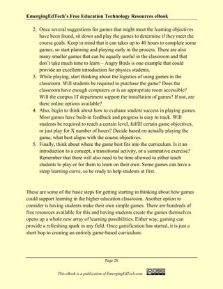 EmergingEdTech’s Free Education Technology Resources eBook
Page 28
This eBook is a publication of EmergingEdTech.com
2. Once several suggestions for games that might meet the learning objectives
have been found, sit down and play the games to determine if they meet the
course goals. Keep in mind that it can takes up to 40 hours to complete some
games, so start planning and playing early in the process. There are also
many smaller games that can be equally useful in the classroom and that
don’t take much time to learn – Angry Birds is one example that could
provide an excellent introduction for physics students.
3. While playing, start thinking about the logistics of using games in the
classroom. Will students be required to purchase the game? Does the
classroom have enough computers or is an appropriate room accessible?
Will the campus IT department support the installation of games? If not, are
there online options available?
4. Also, begin to think about how to evaluate student success in playing games.
Most games have built-in feedback and progress is easy to track. Will
students be required to reach a certain level, fulfill certain game objectives,
or just play for X number of hours? Decide based on actually playing the
game, what best aligns with the course objectives.
5. Finally, think about where the game best fits into the curriculum. Is it an
introduction to a concept, a transitional activity, or a summative exercise?
Remember that there will also need to be time allowed to either teach
students to play or for them to learn on their own. Some games can have a
steep learning curve, so be ready to help students at first.
These are some of the basic steps for getting starting in thinking about how games
could support learning in the higher education classroom. Another option to
consider is having students make their own simple games. There are hundreds of
free resources available for this and having students create the games themselves
opens up a whole new array of learning possibilities. Either way, gaming can
provide a refreshing spark in any field. Once gamification has started, it is just a
short hop to creating an entirely game-based curriculum.
 