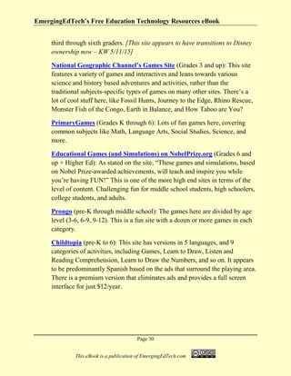 EmergingEdTech’s Free Education Technology Resources eBook
Page 30
This eBook is a publication of EmergingEdTech.com
third through sixth graders. [This site appears to have transitions to Disney
ownership now – KW 5/11/15]
National Geographic Channel’s Games Site (Grades 3 and up): This site
features a variety of games and interactives and leans towards various
science and history based adventures and activities, rather than the
traditional subjects-specific types of games on many other sites. There’s a
lot of cool stuff here, like Fossil Hunts, Journey to the Edge, Rhino Rescue,
Monster Fish of the Congo, Earth in Balance, and How Taboo are You?
PrimaryGames (Grades K through 6): Lots of fun games here, covering
common subjects like Math, Language Arts, Social Studies, Science, and
more.
Educational Games (and Simulations) on NobelPrize.org (Grades 6 and
up + Higher Ed): As stated on the site, “These games and simulations, based
on Nobel Prize-awarded achievements, will teach and inspire you while
you’re having FUN!” This is one of the more high end sites in terms of the
level of content. Challenging fun for middle school students, high schoolers,
college students, and adults.
Prongo (pre-K through middle school): The games here are divided by age
level (3-6, 6-9, 9-12). This is a fun site with a dozen or more games in each
category.
Childtopia (pre-K to 6): This site has versions in 5 languages, and 9
categories of activities, including Games, Learn to Draw, Listen and
Reading Comprehension, Learn to Draw the Numbers, and so on. It appears
to be predominantly Spanish based on the ads that surround the playing area.
There is a premium version that eliminates ads and provides a full screen
interface for just $12/year.
 