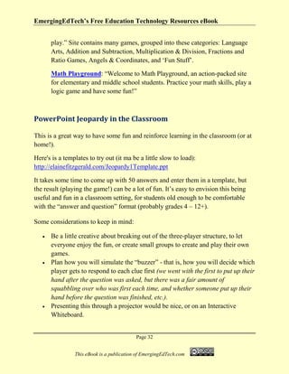 EmergingEdTech’s Free Education Technology Resources eBook
Page 32
This eBook is a publication of EmergingEdTech.com
play.” Site contains many games, grouped into these categories: Language
Arts, Addition and Subtraction, Multiplication & Division, Fractions and
Ratio Games, Angels & Coordinates, and ‘Fun Stuff’.
Math Playground: “Welcome to Math Playground, an action-packed site
for elementary and middle school students. Practice your math skills, play a
logic game and have some fun!”
PowerPoint Jeopardy in the Classroom
This is a great way to have some fun and reinforce learning in the classroom (or at
home!).
Here's is a templates to try out (it ma be a little slow to load):
http://elainefitzgerald.com/Jeopardy1Template.ppt
It takes some time to come up with 50 answers and enter them in a template, but
the result (playing the game!) can be a lot of fun. It’s easy to envision this being
useful and fun in a classroom setting, for students old enough to be comfortable
with the “answer and question” format (probably grades 4 – 12+).
Some considerations to keep in mind:
• Be a little creative about breaking out of the three-player structure, to let
everyone enjoy the fun, or create small groups to create and play their own
games.
• Plan how you will simulate the “buzzer” - that is, how you will decide which
player gets to respond to each clue first (we went with the first to put up their
hand after the question was asked, but there was a fair amount of
squabbling over who was first each time, and whether someone put up their
hand before the question was finished, etc.).
• Presenting this through a projector would be nice, or on an Interactive
Whiteboard.
 
