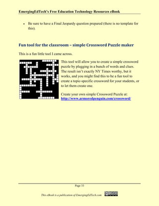 EmergingEdTech’s Free Education Technology Resources eBook
Page 33
This eBook is a publication of EmergingEdTech.com
• Be sure to have a Final Jeopardy question prepared (there is no template for
this).
Fun tool for the classroom – simple Crossword Puzzle maker
This is a fun little tool I came across.
This tool will allow you to create a simple crossword
puzzle by plugging in a bunch of words and clues.
The result isn’t exactly NY Times worthy, but it
works, and you might find this to be a fun tool to
create a topic-specific crossword for your students, or
to let them create one.
Create your own simple Crossword Puzzle at:
http://www.armoredpenguin.com/crossword/
 