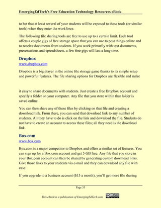 EmergingEdTech’s Free Education Technology Resources eBook
Page 35
This eBook is a publication of EmergingEdTech.com
to bet that at least several of your students will be exposed to these tools (or similar
tools) when they enter the workforce.
The following file sharing tools are free to use up to a certain limit. Each tool
offers a couple gigs of free storage space that you can use to post things online and
to receive documents from students. If you work primarily with text documents,
presentations and spreadsheets, a few free gigs will last a long time.
Dropbox
www.dropbox.com
Dropbox is a big player in the online file storage game thanks to its simple setup
and powerful features. The file sharing options for Dropbox are flexible and make
it easy to share documents with students. Just create a free Dropbox account and
specify a folder on your computer. Any file that you store within that folder is
saved online.
You can then share any of these files by clicking on that file and creating a
download link. From there, you can send that download link to any number of
students. All they have to do is click on the link and download the file. Students do
not have to create an account to access these files; all they need is the download
link.
Box.com
www.box.com
Box.com is a major competitor to Dropbox and offers a similar set of features. You
can sign up for a Box.com account and get 5 GB free. Any file that you store in
your Box.com account can then be shared by generating custom download links.
Give those links to your students via e-mail and they can download any file with
ease.
If you upgrade to a business account ($15 a month), you’ll get more file sharing
 