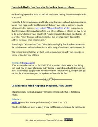EmergingEdTech’s Free Education Technology Resources eBook
Page 42
This eBook is a publication of EmergingEdTech.com
(unlike Google) one has to be in ‘locked’ mode (not sharing the document) in order
to access it.
Using the different Zoho apps could take some learning, and each Zoho application
has an FAQ page (under the Help menu) that provides links to extensive tutorial
information. For example, here is the FAQ page for Zoho Writer. In addition to
their free service for individuals, Zoho also offers a Business edition for free for up
to 10 users, which provides email with “your personalized domain based email id”,
as well as “other features and functionalities that are specifically designed to
address the needs of an organization.”
Both Google Drive and the Zoho Office Suite are highly functional environments
for collaboration, and each also offers a wide array of additional application tools.
The bottom line is that they are both solid apps and you’re really not going to go
wrong with either one of them.
Titanpad (titanpad.com)
What about collaboration on the iPad? Well, a number of the tools in this listing
will work fine on many platforms, but Titanpad is geared specifically towards the
iPad. TitanPad lets people work on one document simultaneously, and you can get
a space for your team on your own private subdomain for free.
Collaborative Mind Mapping, Diagrams, Flow Charts
These tools lend themselves readily to brainstorming and other collaborative
efforts.
Bubbl.us
bubbl.us (note that this is spelled correctly – there is no “e”).
This free tool allows users to easily create bubble maps, which can be exported in
 