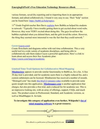 EmergingEdTech’s Free Education Technology Resources eBook
Page 43
This eBook is a publication of EmergingEdTech.com
various formats, saved (by exporting and re-importing them in an appropriate
format), and edited collaboratively. I found it very easy to use. Their “help” section
can be found here: https://bubbl.us/help/topics.
11th
Grade English teacher Ben Davis explains how Bubble.us helped his students
to network: “Typically I have trouble getting them to get excited about word webs.
However, they were VERY excited about doing this. The guys loved how the
bubbles exploded when you deleted them, and the girls loved the colors. However,
the thing they seemed most interested in was the fact that they could network.”
Cacoo (cacoo.com)
Create flowcharts and diagrams online with real time collaboration. This a very
useful tool in a wide variety of academic disciplines, and being able to
collaboratively edit them makes Cacoo a powerful application. Here’s a link to
learn about and access their free Academic plan:
https://cacoo.com/lang/en/academic.
Limited Time Trail Options for Collaborative Mind Mapping
Mindmeister appears to provide similar functionality to Bubbl.us, for a fee. A free
30 day trial is provided, and for academic users there is a highly reduced fee, and a
custom subdomain can be licensed. Mindmeister has received a number of awards.
“Demogirl.com” has made this brief (3 minute) video available to provide some
quick insight into this application. Mindmapper.com is another application that
charges, but also provides a free trial, and a reduced fee for academic use. This is
an impressive looking site, with an array of offerings, support, FAQs, and much
more. The product comes in Professional, Standard, and Academic versions, as
well as MindMapper Jr. for kids.
To investigate this category of application even further, Wikipedia’s list of
mind mapping software is a great resource.
 