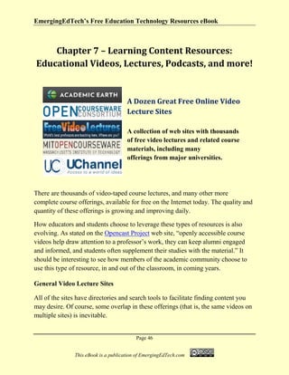 EmergingEdTech’s Free Education Technology Resources eBook
Page 46
This eBook is a publication of EmergingEdTech.com
Chapter 7 – Learning Content Resources:
Educational Videos, Lectures, Podcasts, and more!
A Dozen Great Free Online Video
Lecture Sites
A collection of web sites with thousands
of free video lectures and related course
materials, including many
offerings from major universities.
There are thousands of video-taped course lectures, and many other more
complete course offerings, available for free on the Internet today. The quality and
quantity of these offerings is growing and improving daily.
How educators and students choose to leverage these types of resources is also
evolving. As stated on the Opencast Project web site, “openly accessible course
videos help draw attention to a professor’s work, they can keep alumni engaged
and informed, and students often supplement their studies with the material.” It
should be interesting to see how members of the academic community choose to
use this type of resource, in and out of the classroom, in coming years.
General Video Lecture Sites
All of the sites have directories and search tools to facilitate finding content you
may desire. Of course, some overlap in these offerings (that is, the same videos on
multiple sites) is inevitable.
 