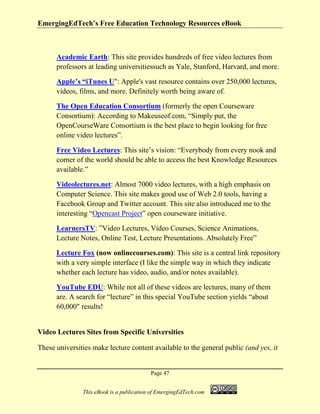 EmergingEdTech’s Free Education Technology Resources eBook
Page 47
This eBook is a publication of EmergingEdTech.com
Academic Earth: This site provides hundreds of free video lectures from
professors at leading universitiessuch as Yale, Stanford, Harvard, and more.
Apple’s “iTunes U": Apple's vast resource contains over 250,000 lectures,
videos, films, and more. Definitely worth being aware of.
The Open Education Consortium (formerly the open Courseware
Consortium): According to Makeuseof.com, “Simply put, the
OpenCourseWare Consortium is the best place to begin looking for free
online video lectures”.
Free Video Lectures: This site’s vision: “Everybody from every nook and
corner of the world should be able to access the best Knowledge Resources
available.”
Videolectures.net: Almost 7000 video lectures, with a high emphasis on
Computer Science. This site makes good use of Web 2.0 tools, having a
Facebook Group and Twitter account. This site also introduced me to the
interesting “Opencast Project” open courseware initiative.
LearnersTV: ”Video Lectures, Video Courses, Science Animations,
Lecture Notes, Online Test, Lecture Presentations. Absolutely Free”
Lecture Fox (now onlinecourses.com): This site is a central link repository
with a very simple interface (I like the simple way in which they indicate
whether each lecture has video, audio, and/or notes available).
YouTube EDU: While not all of these videos are lectures, many of them
are. A search for “lecture” in this special YouTube section yields “about
60,000″ results!
Video Lectures Sites from Specific Universities
These universities make lecture content available to the general public (and yes, it
 