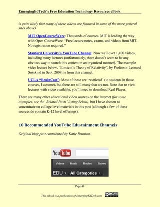 EmergingEdTech’s Free Education Technology Resources eBook
Page 48
This eBook is a publication of EmergingEdTech.com
is quite likely that many of these videos are featured in some of the more general
sites above).
MIT OpenCourseWare: Thousands of courses. MIT is leading the way
with Open CourseWare. “Free lecture notes, exams, and videos from MIT.
No registration required.”
Stanford University’s YouTube Channel: Now well over 1,400 videos,
including many lectures (unfortunately, there doesn’t seem to be any
obvious way to search this content in an organized manner). The example
video lecture below, “Einstein’s Theory of Relativity”, by Professor Leonard
Susskind in Sept. 2008, is from this channel.
UCLA “BruinCast”: Most of these are ‘restricted’ (to students in those
courses, I assume), but there are still many that are not. Note that to view
lectures with video available, you’ll need to download Real Player.
There are many other educational video sources on the Internet (for some
examples, see the ‘Related Posts’ listing below), but I have chosen to
concentrate on college level materials in this post (although a few of these
sources do contain K-12 level offerings).
10 Recommended YouTube Edu-tainment Channels
Original blog post contributed by Katie Brunson.
 