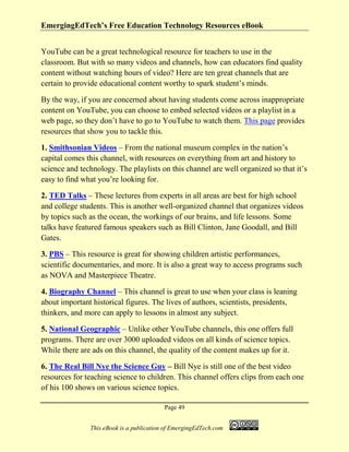 EmergingEdTech’s Free Education Technology Resources eBook
Page 49
This eBook is a publication of EmergingEdTech.com
YouTube can be a great technological resource for teachers to use in the
classroom. But with so many videos and channels, how can educators find quality
content without watching hours of video? Here are ten great channels that are
certain to provide educational content worthy to spark student’s minds.
By the way, if you are concerned about having students come across inappropriate
content on YouTube, you can choose to embed selected videos or a playlist in a
web page, so they don’t have to go to YouTube to watch them. This page provides
resources that show you to tackle this.
1. Smithsonian Videos – From the national museum complex in the nation’s
capital comes this channel, with resources on everything from art and history to
science and technology. The playlists on this channel are well organized so that it’s
easy to find what you’re looking for.
2. TED Talks – These lectures from experts in all areas are best for high school
and college students. This is another well-organized channel that organizes videos
by topics such as the ocean, the workings of our brains, and life lessons. Some
talks have featured famous speakers such as Bill Clinton, Jane Goodall, and Bill
Gates.
3. PBS – This resource is great for showing children artistic performances,
scientific documentaries, and more. It is also a great way to access programs such
as NOVA and Masterpiece Theatre.
4. Biography Channel – This channel is great to use when your class is leaning
about important historical figures. The lives of authors, scientists, presidents,
thinkers, and more can apply to lessons in almost any subject.
5. National Geographic – Unlike other YouTube channels, this one offers full
programs. There are over 3000 uploaded videos on all kinds of science topics.
While there are ads on this channel, the quality of the content makes up for it.
6. The Real Bill Nye the Science Guy – Bill Nye is still one of the best video
resources for teaching science to children. This channel offers clips from each one
of his 100 shows on various science topics.
 