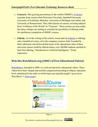 EmergingEdTech’s Free Education Technology Resources eBook
Page 51
This eBook is a publication of EmergingEdTech.com
• Coursera: This growing powerhouse in the world of MOOCs, Coursera
currently hosts courses from Princeton University, Stanford University,
University of California, Berkeley, University of Michigan-Ann Arbor, and
University of Pennsylvania. They offer dozens of courses, covering subjects
from “A History of the World” to “Vaccines”. These courses are non-credit,
but many colleges are starting to consider the possibility of offering credit
for satisfactory completion of MOOC courses.
• Udacity: As of the writing of this article, recent start-up Udacity is offering
only a handful of course, all in the computer sciences field. Founded by
three roboticists who believed that much of the educational value of their
university classes could be offered online, over 160,000 students enrolled in
their first offering, “Introduction to Artificial Intelligence.” Pretty
impressive.
Web Site WatchKnow.org (1000′s of Free Educational Videos)
WatchKnow, launched in 2009, is a web site that hosts educational videos. These
videos have been “deeply and usefully categorized according to subject, education
level, and placed in the order in which topics are typically taught” (quote from
WatchKnow’s About page).
 