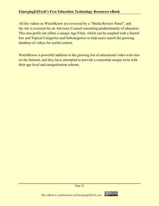 EmergingEdTech’s Free Education Technology Resources eBook
Page 52
This eBook is a publication of EmergingEdTech.com
All the videos on WatchKnow are reviewed by a “Media Review Panel”, and
the site is overseen by an Advisory Council consisting predominantly of educators.
This non-profit site offers a unique Age Filter, which can be coupled with a Search
box and Topical Categories and Subcategories to help users search the growing
database of videos for useful content.
WatchKnow is powerful addition to the growing list of educational video web sites
on the Internet, and they have attempted to provide a somewhat unique twist with
their age level and categorization scheme.
 