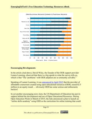 EmergingEdTech’s Free Education Technology Resources eBook
Page 55
This eBook is a publication of EmergingEdTech.com
Encouraging Developments
In the article cited above, David Wiley, the founder of the OER support provider
Lumen Learning, observed that there is a big upside to what the survey tells us,
which is that “The ‘problems’ with OER adoption are so eminently solvable.”
Speaking of Lumen Learning, it was announced in April 2015 that the provider of
affordable courseware created using open educational resources (OER), raised $2.5
million in an equity round … obviously OER has some serious and enthusiastic
backers!
In yet another encouraging news item, the US Department of Education has put its
support behind the development and use of Open Educational Resources. During
Open Education Week in March of 2015, the feds announced a plan to launch an
“online skills academy” using OER as the curriculum for online training that could
 