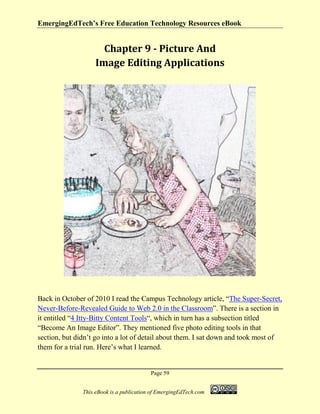 EmergingEdTech’s Free Education Technology Resources eBook
Page 59
This eBook is a publication of EmergingEdTech.com
Chapter 9 - Picture And
Image Editing Applications
Back in October of 2010 I read the Campus Technology article, “The Super-Secret,
Never-Before-Revealed Guide to Web 2.0 in the Classroom”. There is a section in
it entitled “4 Itty-Bitty Content Tools“, which in turn has a subsection titled
“Become An Image Editor”. They mentioned five photo editing tools in that
section, but didn’t go into a lot of detail about them. I sat down and took most of
them for a trial run. Here’s what I learned.
 