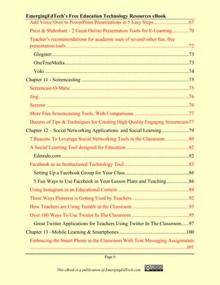 EmergingEdTech’s Free Education Technology Resources eBook
Page 6
This eBook is a publication of EmergingEdTech.com
Add Voice Over to PowerPoint Presentations in 5 Easy Steps............................67
Prezi & Slideshare - 2 Great Online Presentation Tools for E-Learning.............70
Teacher’s recommendations for academic uses of several other fun, free
presentation tools ..................................................................................................72
Glogster..............................................................................................................73
OneTrueMedia...................................................................................................73
Voki ...................................................................................................................74
Chapter 11 - Screencasting ......................................................................................75
Screencast-O-Matic ..............................................................................................75
Jing........................................................................................................................76
Screenr ..................................................................................................................76
More Free Screencasting Tools, With Comparisons............................................77
Dozens of Tips & Techniques for Creating High Quality Engaging Screencasts77
Chapter 12 – Social Networking Applications and Social Learning......................79
7 Reasons To Leverage Social Networking Tools in the Classroom...................80
A Social Learning Tool designed for Education ..................................................82
Edmodo.com......................................................................................................82
Facebook as an Instructional Technology Tool....................................................83
Setting Up a Facebook Group for Your Class...................................................86
5 Fun Ways to Use Facebook in Your Lesson Plans and Teaching..................86
Using Instagram in an Educational Context.........................................................89
Three Ways Pinterest is Getting Used by Teachers .............................................92
How Teachers are Using Tumblr in the Classroom .............................................93
Over 100 Ways To Use Twitter In The Classroom..............................................95
Great Twitter Applications for Teachers Using Twitter In The Classroom......97
Chapter 13 –Mobile Learning & Smartphones......................................................100
Embracing the Smart Phone in the Classroom With Text Messaging Assignments
.............................................................................................................................101
 