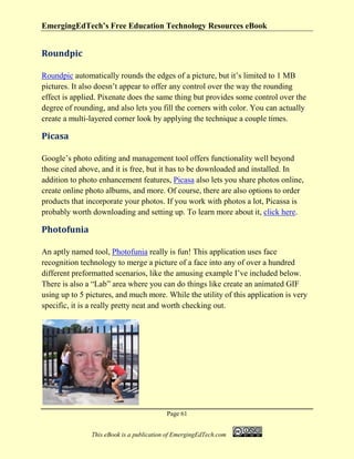 EmergingEdTech’s Free Education Technology Resources eBook
Page 61
This eBook is a publication of EmergingEdTech.com
Roundpic
Roundpic automatically rounds the edges of a picture, but it’s limited to 1 MB
pictures. It also doesn’t appear to offer any control over the way the rounding
effect is applied. Pixenate does the same thing but provides some control over the
degree of rounding, and also lets you fill the corners with color. You can actually
create a multi-layered corner look by applying the technique a couple times.
Picasa
Google’s photo editing and management tool offers functionality well beyond
those cited above, and it is free, but it has to be downloaded and installed. In
addition to photo enhancement features, Picasa also lets you share photos online,
create online photo albums, and more. Of course, there are also options to order
products that incorporate your photos. If you work with photos a lot, Picassa is
probably worth downloading and setting up. To learn more about it, click here.
Photofunia
An aptly named tool, Photofunia really is fun! This application uses face
recognition technology to merge a picture of a face into any of over a hundred
different preformatted scenarios, like the amusing example I’ve included below.
There is also a “Lab” area where you can do things like create an animated GIF
using up to 5 pictures, and much more. While the utility of this application is very
specific, it is a really pretty neat and worth checking out.
 