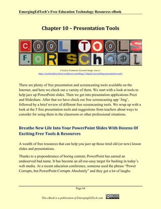 EmergingEdTech’s Free Education Technology Resources eBook
Page 64
This eBook is a publication of EmergingEdTech.com
Chapter 10 – Presentation Tools
Creative Commons licensed image source:
https://cooltoolsforschool.wordpress.com/thing-5-digital-storytelling-presentation-tools/
There are plenty of free presentation and screencasting tools available on the
Internet, and here we check out a variety of them. We start with a look at tools to
help jazz up PowerPoint slides. Then we get into presentation applications Prezi
and Slideshare. After that we have check out free screencasting app ‘Jing’,
followed by a brief review of different free screencasting tools. We wrap up with a
look at the 5 free presentation tools and suggestions from teachers about ways to
consider for using them in the classroom or other professional situations.
Breathe New Life Into Your PowerPoint Slides With Dozens Of
Exciting Free Tools & Resources
A wealth of free resources that can help you jazz up those tired old (or new) lesson
slides and presentations.
Thanks to a preponderance of boring content, PowerPoint has earned an
undeserved bad name. It has become an all-too-easy target for bashing in today’s
web media. At a recent education conference, someone used the phrase “Power
Corrupts, but PowerPoint Corrupts Absolutely” and they got a lot of laughs.
 
