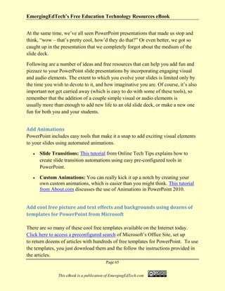 EmergingEdTech’s Free Education Technology Resources eBook
Page 65
This eBook is a publication of EmergingEdTech.com
At the same time, we’ve all seen PowerPoint presentations that made us stop and
think, “wow – that’s pretty cool, how’d they do that?” Or even better, we got so
caught up in the presentation that we completely forgot about the medium of the
slide deck.
Following are a number of ideas and free resources that can help you add fun and
pizzazz to your PowerPoint slide presentations by incorporating engaging visual
and audio elements. The extent to which you evolve your slides is limited only by
the time you wish to devote to it, and how imaginative you are. Of course, it’s also
important not get carried away (which is easy to do with some of these tools), so
remember that the addition of a couple simple visual or audio elements is
usually more than enough to add new life to an old slide deck, or make a new one
fun for both you and your students.
Add Animations
PowerPoint includes easy tools that make it a snap to add exciting visual elements
to your slides using automated animations.
• Slide Transitions: This tutorial from Online Tech Tips explains how to
create slide transition automations using easy pre-configured tools in
PowerPoint.
• Custom Animations: You can really kick it up a notch by creating your
own custom animations, which is easier than you might think. This tutorial
from About.com discusses the use of Animations in PowerPoint 2010.
Add cool free picture and text effects and backgrounds using dozens of
templates for PowerPoint from Microsoft
There are so many of these cool free templates available on the Internet today.
Click here to access a preconfigured search of Microsoft’s Office Site, set up
to return dozens of articles with hundreds of free templates for PowerPoint. To use
the templates, you just download them and the follow the instructions provided in
the articles.
 
