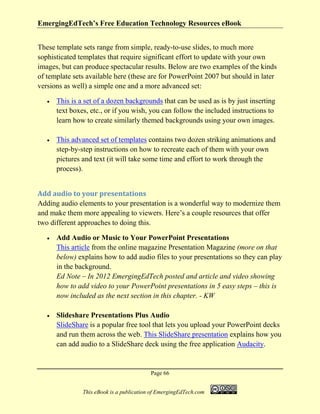 EmergingEdTech’s Free Education Technology Resources eBook
Page 66
This eBook is a publication of EmergingEdTech.com
These template sets range from simple, ready-to-use slides, to much more
sophisticated templates that require significant effort to update with your own
images, but can produce spectacular results. Below are two examples of the kinds
of template sets available here (these are for PowerPoint 2007 but should in later
versions as well) a simple one and a more advanced set:
• This is a set of a dozen backgrounds that can be used as is by just inserting
text boxes, etc., or if you wish, you can follow the included instructions to
learn how to create similarly themed backgrounds using your own images.
• This advanced set of templates contains two dozen striking animations and
step-by-step instructions on how to recreate each of them with your own
pictures and text (it will take some time and effort to work through the
process).
Add audio to your presentations
Adding audio elements to your presentation is a wonderful way to modernize them
and make them more appealing to viewers. Here’s a couple resources that offer
two different approaches to doing this.
• Add Audio or Music to Your PowerPoint Presentations
This article from the online magazine Presentation Magazine (more on that
below) explains how to add audio files to your presentations so they can play
in the background.
Ed Note – In 2012 EmergingEdTech posted and article and video showing
how to add video to your PowerPoint presentations in 5 easy steps – this is
now included as the next section in this chapter. - KW
• Slideshare Presentations Plus Audio
SlideShare is a popular free tool that lets you upload your PowerPoint decks
and run them across the web. This SlideShare presentation explains how you
can add audio to a SlideShare deck using the free application Audacity.
 