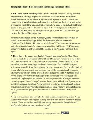 EmergingEdTech’s Free Education Technology Resources eBook
Page 69
This eBook is a publication of EmergingEdTech.com
4. Set Sound Levels and Properties - In the “Record Narration” dialog box that
appeared after clicking the previous command, click the “Select Microphone
Level” button and use the slider to adjust the microphone’s level to ensure your
microphone is recording at optimal sound levels. You want the level to stay in the
green range most of the time, and hitting the yellow range in the indicator at louder
points is fine, you just don’t want it to peak in the red range on the indicator, as
that’s too loud. Once the recording levels are good, click the “OK” button to go
back to the “Record Narration” box.
You may want to click on the “Change Quality” button (the default settings are
pretty low resolution/quality). Select the drop-down window next to the
“Attributes” and choose “44.100kHz, 16 bit, Mono”. This is one of the most used
and efficient audio levels for microphone recording. In Clicking “OK” from this
window will close it and you should be looking at the “Record Narration” box
again.
5. Recording – To record, simply click “Record Narration” on the Slide Show
menu. In the bottom left corner of the “Record Narration” window is a check box
for “Link Narrations In” – click this box to check it on (you will need to do this
each time you start recording a section of voice-over). You can build out your
voice-over gradually from the beginning (in other words, you don’t need to do it all
in one take). As you record new sections, you will be prompted each time as to
whether you wish start on the first slide or on the current slide. Note that if want to
record over a section you are not happy with, just record over it and your new
content will replace your old content (as long as you save it). Once you are done
recording a part, hit the “Escape” key and PowerPoint will ask you if you want to
save the timings on the slides. Always choose yes. As you complete each section
of narration, save your PowerPoint presentation. Once you have completed part or
all of your narration, play your presentation to watch and hear it. Pretty cool,
right?!
Voice-over audio can be a very effective part in your presentation process. Voice-
over also allows you to turn your existing presentations into self-contained flipped
content. There are endless possibilities to using voice-over in PowerPoint and
you’re only limited by your own imagination!
 