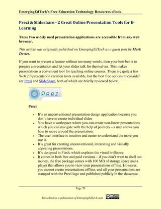EmergingEdTech’s Free Education Technology Resources eBook
Page 70
This eBook is a publication of EmergingEdTech.com
Prezi & Slideshare - 2 Great Online Presentation Tools for E-
Learning
These two widely used presentation applications are accessible from any web
browser.
This article was originally published on EmergingEdTech as a guest post by Mark
Davies.
If you want to present a lecture without too many words, then your best bet is to
prepare a presentation and let your slides talk for themselves. This makes
presentations a convenient tool for teaching online courses. There are quite a few
Web 2.0 presentation creation tools available, but the best free options to consider
are Prezi and SlideShare, both of which are briefly reviewed below.
Prezi
• It’s an unconventional presentation design application because you
don’t have to create individual slides
• You have a workspace where you can create non-linear presentations
which you can navigate with the help of pointers – a map shows you
how to move around the presentation.
• The user interface is intuitive and easier to understand the more you
use it.
• It’s great for creating unconventional, interesting and visually
appealing presentations.
• It’s designed in Flash, which explains the visual brilliance.
• It comes in both free and paid versions – if you don’t want to shell out
money, the free package comes with 100 MB of storage space and a
player that allows you to view your presentations offline. However,
you cannot create presentations offline, and all your presentations are
stamped with the Prezi logo and published publicly in the showcase.
 