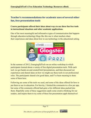 EmergingEdTech’s Free Education Technology Resources eBook
Page 72
This eBook is a publication of EmergingEdTech.com
Teacher’s recommendations for academic uses of several other
fun, free presentation tools
Course participants offered their ideas about ways to use these fun free tools
in instructional situations and other academic applications.
One of the most meaningful and informative types of communication that happens
through education technology blogs like this one is when teachers share
their experiences and ideas about how to use technology in the educational setting.
In the summer of 2012, EmergingEdTech ran an online workshop in which
participants learned about a variety of free digital presentation tools. With each
tool, we got hands-on and created brief presentations, and then discussed our
experiences and shared ideas on how we might use these tools in our professional
roles. The participants shared a lot good ideas, and I’ve been meaning to share
some of them here.
Following are some of the tools we used, and some of the ideas offered for how to
put them to use in education. For brevity, I limited the comments to a few per app,
but some of the comments offered had quite a few different ideas packed into
them. Hopefully some of these suggestions spark some creative thinking for our
readers, and inspire them to try some of these fun presentation appls themselves!
 