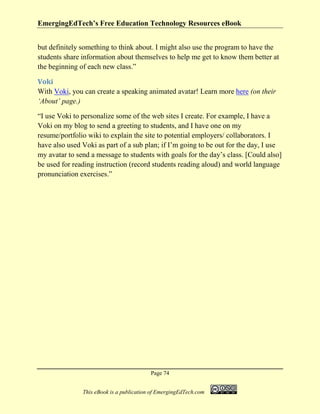 EmergingEdTech’s Free Education Technology Resources eBook
Page 74
This eBook is a publication of EmergingEdTech.com
but definitely something to think about. I might also use the program to have the
students share information about themselves to help me get to know them better at
the beginning of each new class.”
Voki
With Voki, you can create a speaking animated avatar! Learn more here (on their
‘About’ page.)
“I use Voki to personalize some of the web sites I create. For example, I have a
Voki on my blog to send a greeting to students, and I have one on my
resume/portfolio wiki to explain the site to potential employers/ collaborators. I
have also used Voki as part of a sub plan; if I’m going to be out for the day, I use
my avatar to send a message to students with goals for the day’s class. [Could also]
be used for reading instruction (record students reading aloud) and world language
pronunciation exercises.”
 