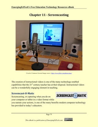 EmergingEdTech’s Free Education Technology Resources eBook
Page 75
This eBook is a publication of EmergingEdTech.com
Chapter 11 - Screencasting
Creative Commons licensed image source: https://www.flickr.com/photos/mac/
The creation of instructional videos is one of the many technology-enabled
capabilities that the 21st
century teacher has at their disposal. Instructional videos
can be a wonderfully engaging element in teaching.
Screencast-O-Matic
Screencasting, or capturing what you do on
your computer or tablet in a video format while
you narrate your actions, is one of the many benefits modern computer technology
has provided to today’s educators.
 