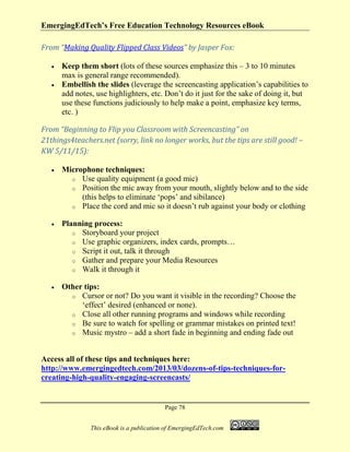 EmergingEdTech’s Free Education Technology Resources eBook
Page 78
This eBook is a publication of EmergingEdTech.com
From “Making Quality Flipped Class Videos” by Jasper Fox:
• Keep them short (lots of these sources emphasize this – 3 to 10 minutes
max is general range recommended).
• Embellish the slides (leverage the screencasting application’s capabilities to
add notes, use highlighters, etc. Don’t do it just for the sake of doing it, but
use these functions judiciously to help make a point, emphasize key terms,
etc. )
From “Beginning to Flip you Classroom with Screencasting” on
21things4teachers.net (sorry, link no longer works, but the tips are still good! –
KW 5/11/15):
• Microphone techniques:
o Use quality equipment (a good mic)
o Position the mic away from your mouth, slightly below and to the side
(this helps to eliminate ‘pops’ and sibilance)
o Place the cord and mic so it doesn’t rub against your body or clothing
• Planning process:
o Storyboard your project
o Use graphic organizers, index cards, prompts…
o Script it out, talk it through
o Gather and prepare your Media Resources
o Walk it through it
• Other tips:
o Cursor or not? Do you want it visible in the recording? Choose the
‘effect’ desired (enhanced or none).
o Close all other running programs and windows while recording
o Be sure to watch for spelling or grammar mistakes on printed text!
o Music mystro – add a short fade in beginning and ending fade out
Access all of these tips and techniques here:
http://www.emergingedtech.com/2013/03/dozens-of-tips-techniques-for-
creating-high-quality-engaging-screencasts/
 