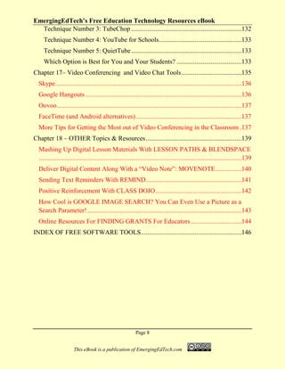 EmergingEdTech’s Free Education Technology Resources eBook
Page 8
This eBook is a publication of EmergingEdTech.com
Technique Number 3: TubeChop ....................................................................132
Technique Number 4: YouTube for Schools...................................................133
Technique Number 5: QuietTube....................................................................133
Which Option is Best for You and Your Students? ........................................133
Chapter 17– Video Conferencing and Video Chat Tools.....................................135
Skype...................................................................................................................136
Google Hangouts ................................................................................................136
Oovoo..................................................................................................................137
FaceTime (and Android alternatives).................................................................137
More Tips for Getting the Most out of Video Conferencing in the Classroom .137
Chapter 18 – OTHER Topics & Resources...........................................................139
Mashing Up Digital Lesson Materials With LESSON PATHS & BLENDSPACE
.............................................................................................................................139
Deliver Digital Content Along With a “Video Note”: MOVENOTE................140
Sending Text Reminders With REMIND...........................................................141
Positive Reinforcement With CLASS DOJO.....................................................142
How Cool is GOOGLE IMAGE SEARCH? You Can Even Use a Picture as a
Search Parameter!...............................................................................................143
Online Resources For FINDING GRANTS For Educators ...............................144
INDEX OF FREE SOFTWARE TOOLS..............................................................146
 