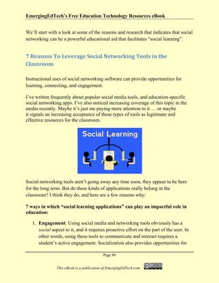 EmergingEdTech’s Free Education Technology Resources eBook
Page 80
This eBook is a publication of EmergingEdTech.com
We’ll start with a look at some of the reasons and research that indicates that social
networking can be a powerful educational aid that facilitates “social learning”.
7 Reasons To Leverage Social Networking Tools in the
Classroom
Instructional uses of social networking software can provide opportunities for
learning, connecting, and engagement.
I’ve written frequently about popular social media tools, and education-specific
social networking apps. I’ve also noticed increasing coverage of this topic in the
media recently. Maybe it’s just me paying more attention to it … or maybe
it signals an increasing acceptance of these types of tools as legitimate and
effective resources for the classroom.
Social networking tools aren’t going away any time soon, they appear to be here
for the long term. But do these kinds of applications really belong in the
classroom? I think they do, and here are a few reasons why:
7 ways in which “social learning applications” can play an impactful role in
education:
1. Engagement: Using social media and networking tools obviously has a
social aspect to it, and it requires proactive effort on the part of the user. In
other words, using these tools to communicate and interact requires a
student’s active engagement. Socialization also provides opportunities for
 