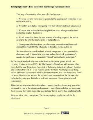 EmergingEdTech’s Free Education Technology Resources eBook
Page 84
This eBook is a publication of EmergingEdTech.com
This way of conducting class was effective because:
1. We were socially motivated to complete the reading and contribute to the
online discussion.
2. We didn’t spend class time going over that which we already understood.
3. We were able to benefit from insights from peers who generally don’t
participate in class discussion.
4. We all learned to focus the vast amount of reading required for such a
course to the specific course aims of our professor.
5. Through contributions from our classmates, we understood how each
distinct text related to the others and to the class focus, and so on.
We shouldn’t discount Facebook when it has proven to be a worthwhile
classroom tool. I should also note that a class Facebook group doesn’t
require the professor or students to “friend” each other to participate.”
So Facebook was basically used to facilitate a discussion group, which can
certainly be done with an LMS like Blackboard or Moodle or with various other
tools, but the nice thing about Facebook is that many students are already familiar
and comfortable with it – it’s a “known entity” to them. Another positive thing,
which addressed a concern of mine in this environment, was that there was a ‘wall’
between this academic use and the personal uses students have for the tool – by
being in the group you didn’t have to friend anyone or expose your personal
information.
There are so many ways in which today’s Internet based tools can play a creative,
constructive role in the educational process … even those tools that we shy away
from because they seem more like ‘pop culture’ throw-aways than academic tools.
Here are a few other examples of Facebook playing a productive role in the
classroom:
 