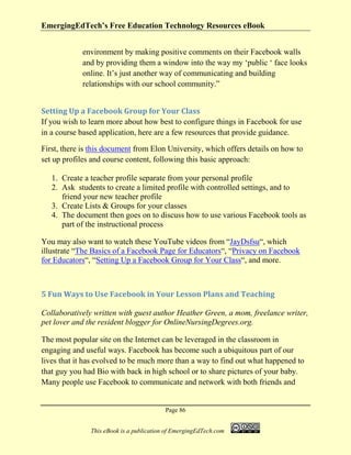EmergingEdTech’s Free Education Technology Resources eBook
Page 86
This eBook is a publication of EmergingEdTech.com
environment by making positive comments on their Facebook walls
and by providing them a window into the way my ‘public ‘ face looks
online. It’s just another way of communicating and building
relationships with our school community.”
Setting Up a Facebook Group for Your Class
If you wish to learn more about how best to configure things in Facebook for use
in a course based application, here are a few resources that provide guidance.
First, there is this document from Elon University, which offers details on how to
set up profiles and course content, following this basic approach:
1. Create a teacher profile separate from your personal profile
2. Ask students to create a limited profile with controlled settings, and to
friend your new teacher profile
3. Create Lists & Groups for your classes
4. The document then goes on to discuss how to use various Facebook tools as
part of the instructional process
You may also want to watch these YouTube videos from “JayDsfsu“, which
illustrate “The Basics of a Facebook Page for Educators“, “Privacy on Facebook
for Educators“, “Setting Up a Facebook Group for Your Class“, and more.
5 Fun Ways to Use Facebook in Your Lesson Plans and Teaching
Collaboratively written with guest author Heather Green, a mom, freelance writer,
pet lover and the resident blogger for OnlineNursingDegrees.org.
The most popular site on the Internet can be leveraged in the classroom in
engaging and useful ways. Facebook has become such a ubiquitous part of our
lives that it has evolved to be much more than a way to find out what happened to
that guy you had Bio with back in high school or to share pictures of your baby.
Many people use Facebook to communicate and network with both friends and
 