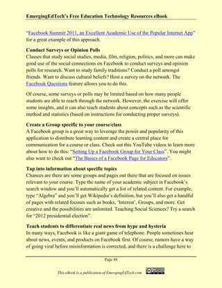 EmergingEdTech’s Free Education Technology Resources eBook
Page 88
This eBook is a publication of EmergingEdTech.com
“Facebook Summit 2011, an Excellent Academic Use of the Popular Internet App”
for a great example of this approach.
Conduct Surveys or Opinion Polls
Classes that study social studies, media, film, religion, politics, and more can make
good use of the social connections on Facebook to conduct surveys and opinion
polls for research. Want to study family traditions? Conduct a poll amongst
friends. Want to discuss cultural beliefs? Host a survey on the network. The
Facebook Questions feature allows you to do this.
Of course, some surveys or polls may be limited based on how many people
students are able to reach through the network. However, the exercise will offer
some insights, and it can also teach students about concepts such as the scientific
method and statistics (based on instructions for conducting proper surveys).
Create a Group specific to your course/class
A Facebook group is a great way to leverage the power and popularity of this
application to distribute learning content and create a central place for
communication for a course or class. Check out this YouTube videos to learn more
about how to do this: “Setting Up a Facebook Group for Your Class”. You might
also want to check out “The Basics of a Facebook Page for Educators”.
Tap into information about specific topics
Chances are there are some groups and pages out there that are focused on issues
relevant to your course. Type the name of your academic subject in Facebook’s
search window and you’ll automatically get a list of related content. For example,
type “Algebra” and you’ll get Wikipedia’s definition, but you’ll also get a handful
of pages with related focuses such as books, ‘Interest’, Groups, and more. Get
creative and the possibilities are unlimited. Teaching Social Sciences? Try a search
for “2012 presidential election”.
Teach students to differentiate real news from hype and hysteria
In many ways, Facebook is like a giant game of telephone. People sometimes hear
about news, events, and products on Facebook first. Of course, rumors have a way
of going viral before misinformation is corrected, and there is a challenge here to
 