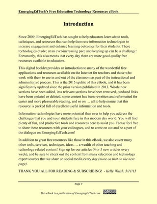 EmergingEdTech’s Free Education Technology Resources eBook
Page 9
This eBook is a publication of EmergingEdTech.com
Introduction
Since 2009, EmergingEdTech has sought to help educators learn about tools,
techniques, and resources that can help them use information technologies to
increase engagement and enhance learning outcomes for their students. These
technologies evolve at an ever-increasing pace and keeping up can be a challenge!
Fortunately, this also means that every day there are more good quality free
resources available to educators.
This digital booklet provides an introduction to many of the wonderful free
applications and resources available on the Internet for teachers and those who
work with them to use in and out of the classroom as part of the instructional and
administrative process. This is the 2015 update of this eBook, and it has been
significantly updated since the prior version published in 2013. Whole new
sections have been added, less relevant sections have been removed, outdated links
have been updated or deleted, some content has been rewritten and reformatted for
easier and more pleasurable reading, and so on … all to help ensure that this
resource is packed full of excellent useful information and tools.
Information technologies have more potential than ever to help you address the
challenges that you and your students face in this modern day world. You will find
plenty of fun, and productive tools and resources here to assist you. Please feel free
to share these resources with your colleagues, and to come on out and be a part of
the dialogue on EmergingEdTech.com!
In addition to great free resources like those in this eBook, we also cover many
other tools, services, techniques, ideas … a wealth of other teaching and
technology related content! Sign up for our articles (4 or 5 new articles every
week), and be sure to check out the content from many education and technology
expert sources that we share on social media every day (more on that on the next
page).
THANK YOU ALL FOR READING & SUBSCRIBING! - Kelly Walsh, 5/11/15
 
