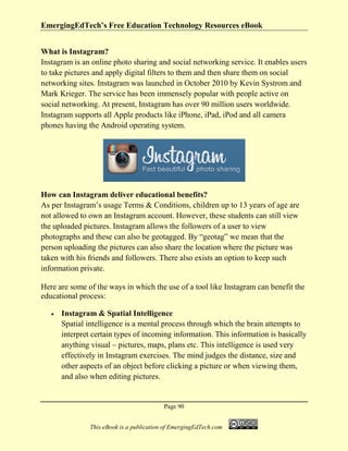 EmergingEdTech’s Free Education Technology Resources eBook
Page 90
This eBook is a publication of EmergingEdTech.com
What is Instagram?
Instagram is an online photo sharing and social networking service. It enables users
to take pictures and apply digital filters to them and then share them on social
networking sites. Instagram was launched in October 2010 by Kevin Systrom and
Mark Krieger. The service has been immensely popular with people active on
social networking. At present, Instagram has over 90 million users worldwide.
Instagram supports all Apple products like iPhone, iPad, iPod and all camera
phones having the Android operating system.
How can Instagram deliver educational benefits?
As per Instagram’s usage Terms & Conditions, children up to 13 years of age are
not allowed to own an Instagram account. However, these students can still view
the uploaded pictures. Instagram allows the followers of a user to view
photographs and these can also be geotagged. By “geotag” we mean that the
person uploading the pictures can also share the location where the picture was
taken with his friends and followers. There also exists an option to keep such
information private.
Here are some of the ways in which the use of a tool like Instagram can benefit the
educational process:
• Instagram & Spatial Intelligence
Spatial intelligence is a mental process through which the brain attempts to
interpret certain types of incoming information. This information is basically
anything visual – pictures, maps, plans etc. This intelligence is used very
effectively in Instagram exercises. The mind judges the distance, size and
other aspects of an object before clicking a picture or when viewing them,
and also when editing pictures.
 